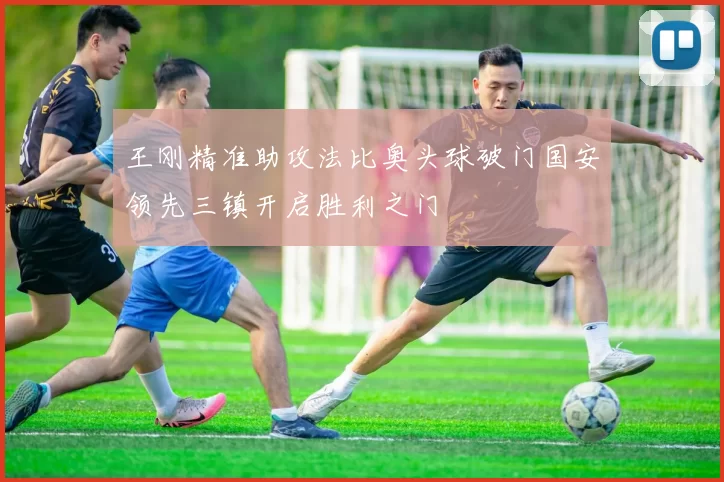 王刚精准助攻法比奥头球破门国安领先三镇开启胜利之门