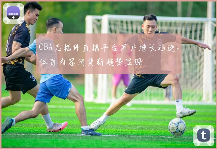 CBA无插件直播平台用户增长迅速,体育内容消费新趋势显现