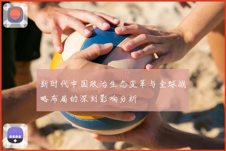 新时代中国政治生态变革与全球战略布局的深刻影响分析