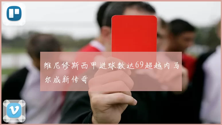 维尼修斯西甲进球数达69超越内马尔成新传奇