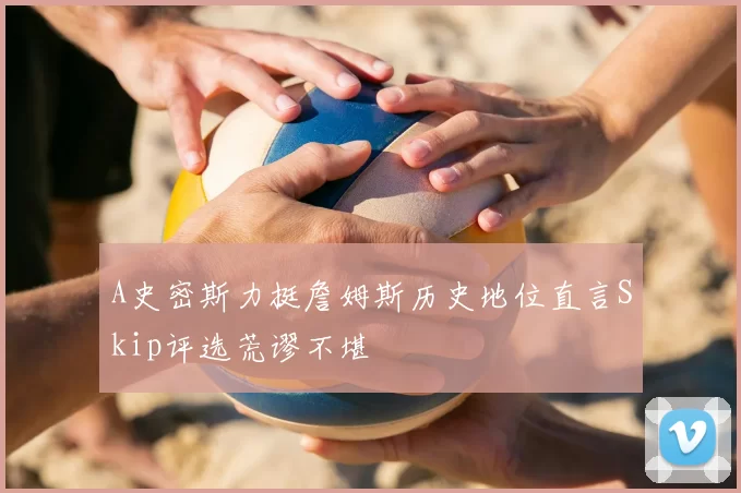 A史密斯力挺詹姆斯历史地位直言Skip评选荒谬不堪