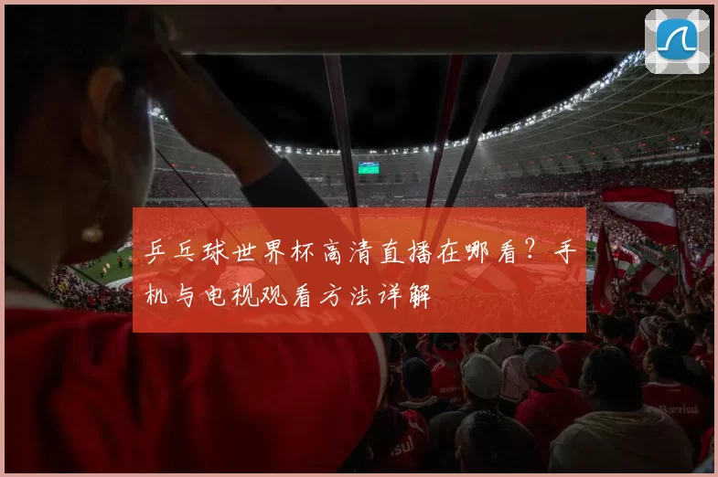 乒乓球世界杯高清直播在哪看?手机与电视观看方法详解