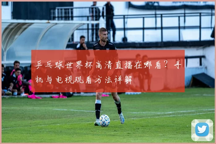 乒乓球世界杯高清直播在哪看?手机与电视观看方法详解