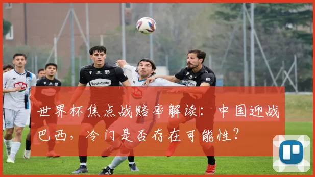 世界杯焦点战赔率解读:中国迎战巴西,冷门是否存在可能性?