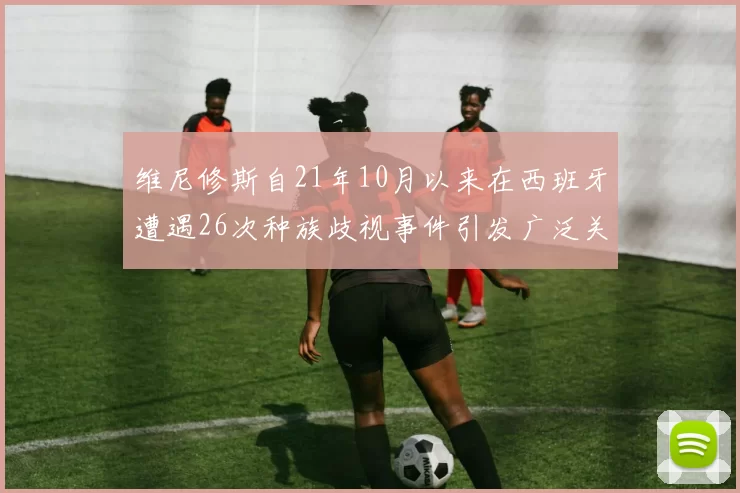 维尼修斯自21年10月以来在西班牙遭遇26次种族歧视事件引发广泛关注