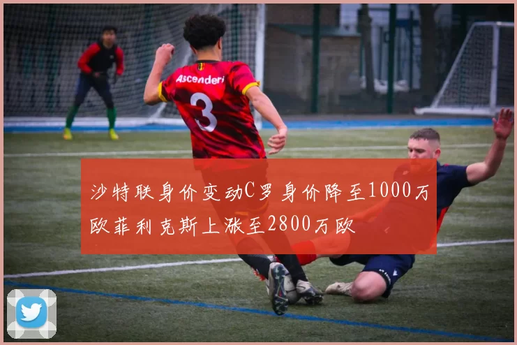 沙特联身价变动C罗身价降至1000万欧菲利克斯上涨至2800万欧