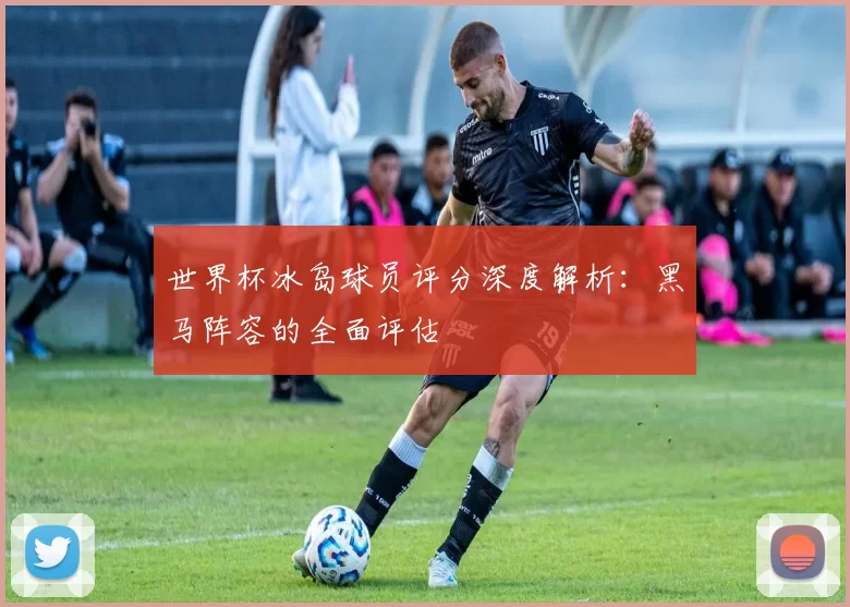 世界杯冰岛球员评分深度解析：黑马阵容的全面评估