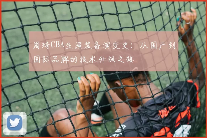 周琦CBA生涯装备演变史:从国产到国际品牌的技术升级之路