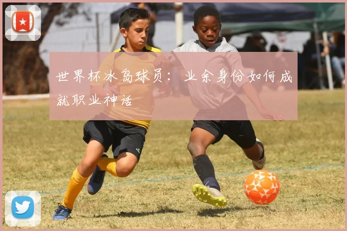 世界杯冰岛球员:业余身份如何成就职业神话
