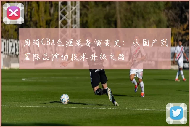 周琦CBA生涯装备演变史:从国产到国际品牌的技术升级之路