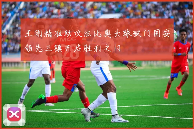 王刚精准助攻法比奥头球破门国安领先三镇开启胜利之门
