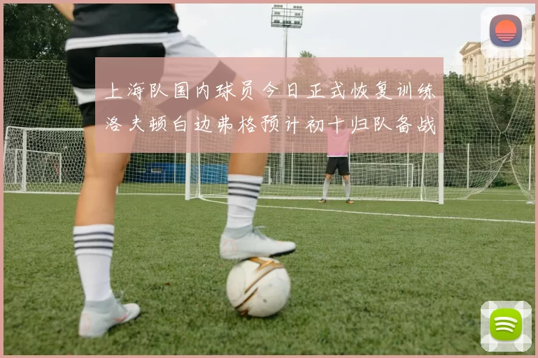 上海队国内球员今日正式恢复训练洛夫顿白边弗格预计初十归队备战新赛季