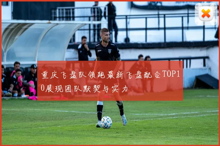 重庆飞盘队领跑最新飞盘配合TOP10展现团队默契与实力