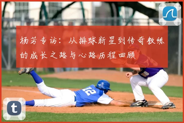 杨芳专访:从排球新星到传奇教练的成长之路与心路历程回顾