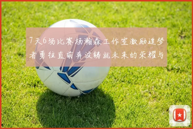 7天6场比赛杨瀚森工作室激励追梦者勇往直前奔波铸就未来的荣耀与成就