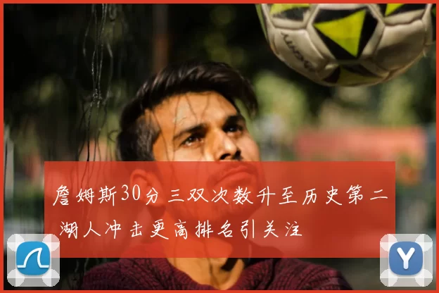 詹姆斯30分三双次数升至历史第二 湖人冲击更高排名引关注