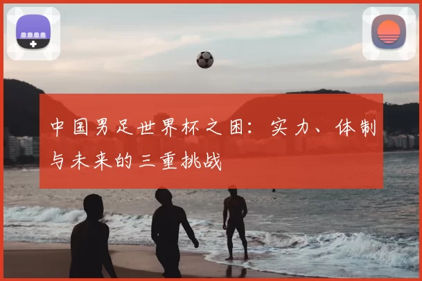 中国男足世界杯之困:实力、体制与未来的三重挑战