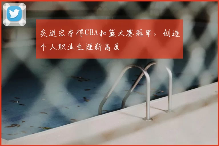 矣进宏夺得CBA扣篮大赛冠军，创造个人职业生涯新高度