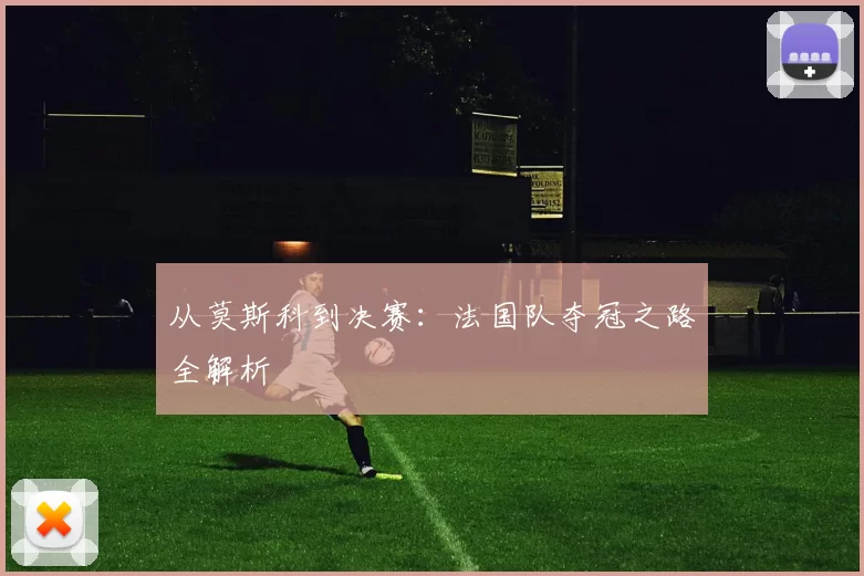 从莫斯科到决赛:法国队夺冠之路全解析