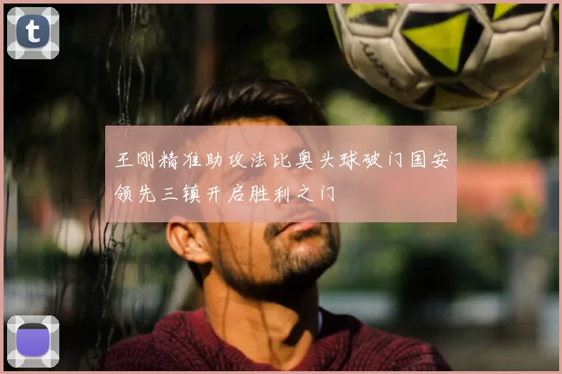 王刚精准助攻法比奥头球破门国安领先三镇开启胜利之门