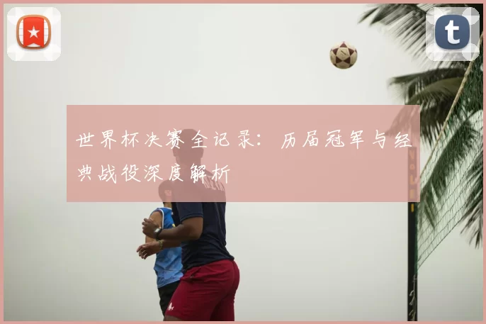 世界杯决赛全记录:历届冠军与经典战役深度解析