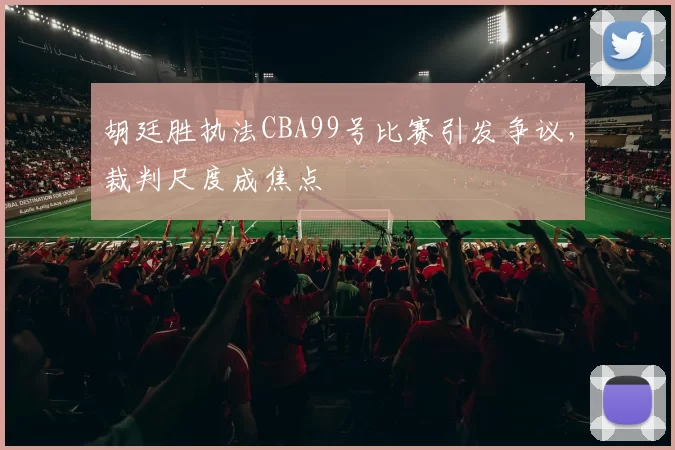 胡廷胜执法CBA99号比赛引发争议,裁判尺度成焦点