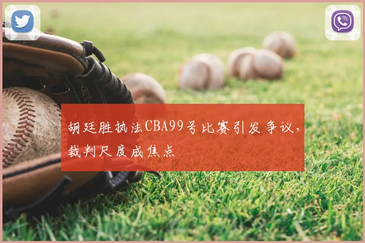 胡廷胜执法CBA99号比赛引发争议，裁判尺度成焦点