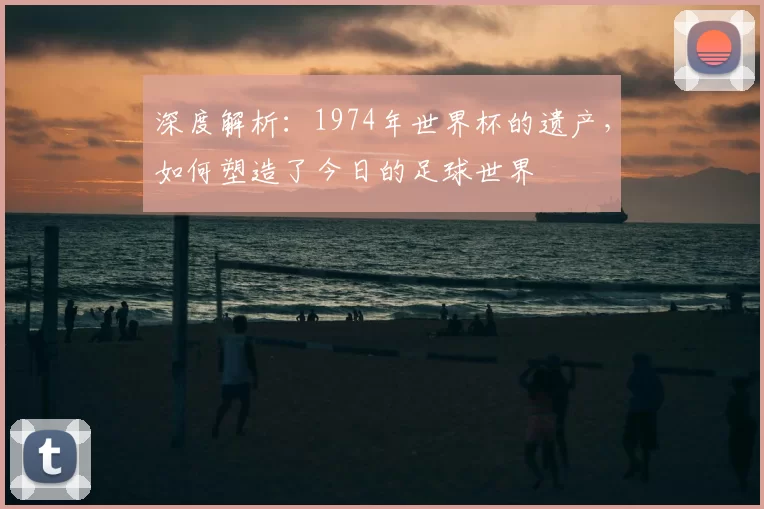 深度解析：1974年世界杯的遗产，如何塑造了今日的足球世界