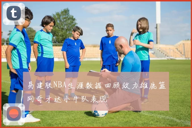 易建联NBA生涯数据回顾效力雄鹿篮网奇才达小牛队表现