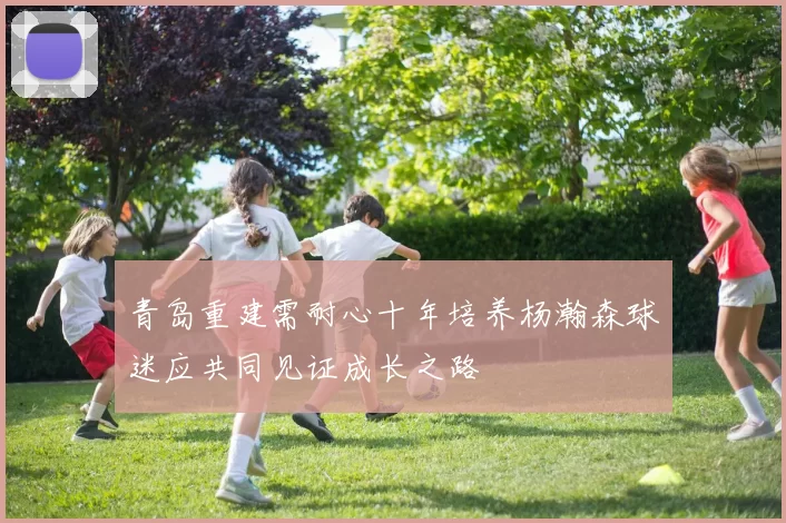 青岛重建需耐心十年培养杨瀚森球迷应共同见证成长之路