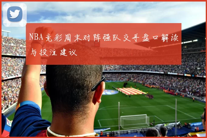 NBA竞彩周末对阵强队交手盘口解读与投注建议