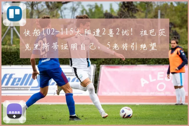 快船102-115太阳遭2喜2忧！祖巴茨克里斯蒂证明自己，5老将引绝望