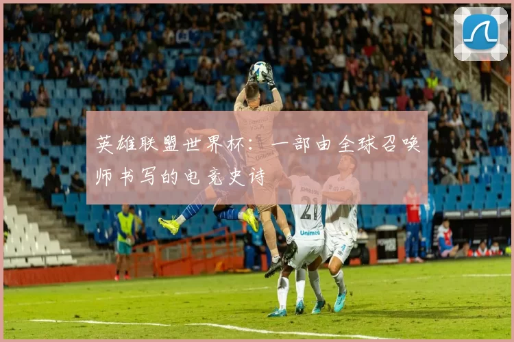 英雄联盟世界杯：一部由全球召唤师书写的电竞史诗