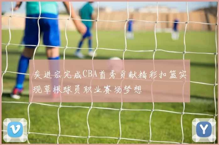 矣进宏完成CBA首秀贡献精彩扣篮实现草根球员职业赛场梦想