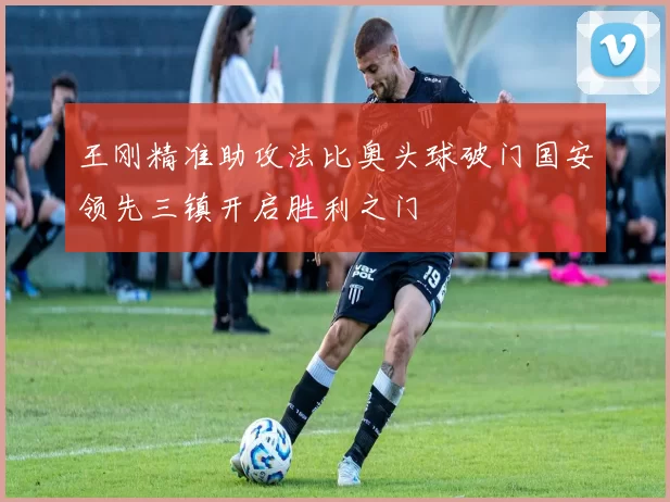 王刚精准助攻法比奥头球破门国安领先三镇开启胜利之门