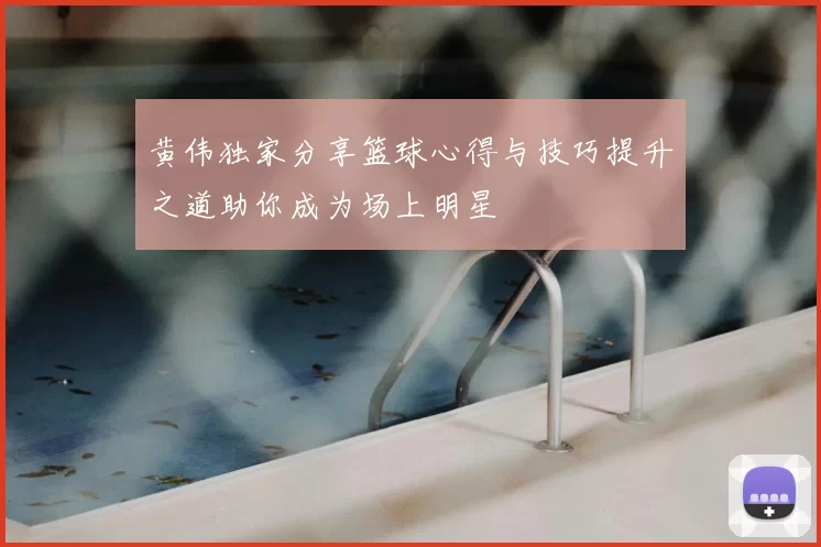 黄伟独家分享篮球心得与技巧提升之道助你成为场上明星