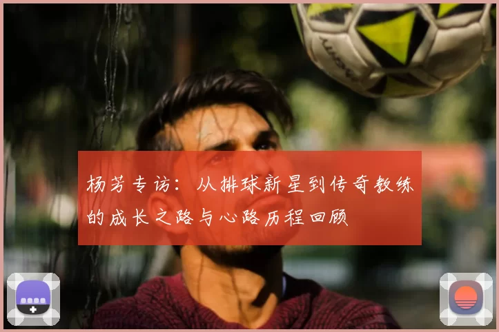 杨芳专访:从排球新星到传奇教练的成长之路与心路历程回顾