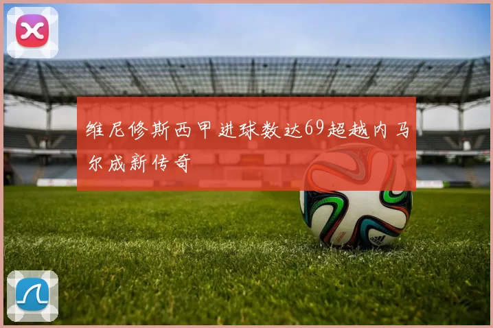 维尼修斯西甲进球数达69超越内马尔成新传奇