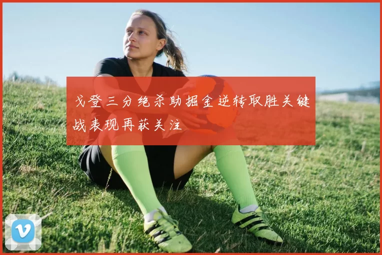 戈登三分绝杀助掘金逆转取胜关键战表现再获关注