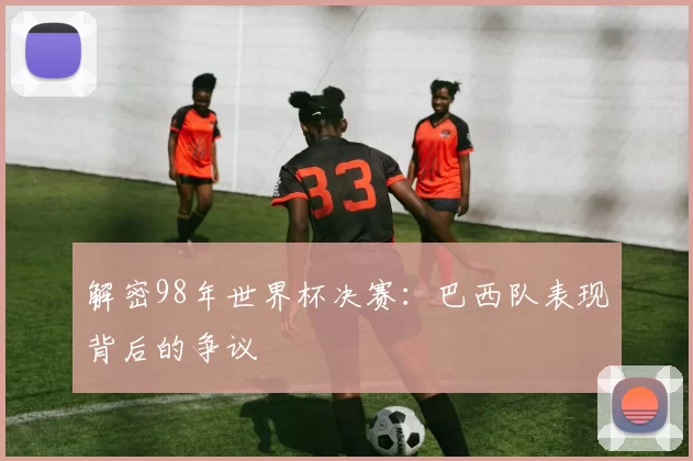 解密98年世界杯决赛:巴西队表现背后的争议