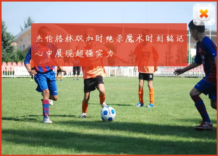 杰伦格林双加时绝杀魔术时刻铭记心中展现超强实力
