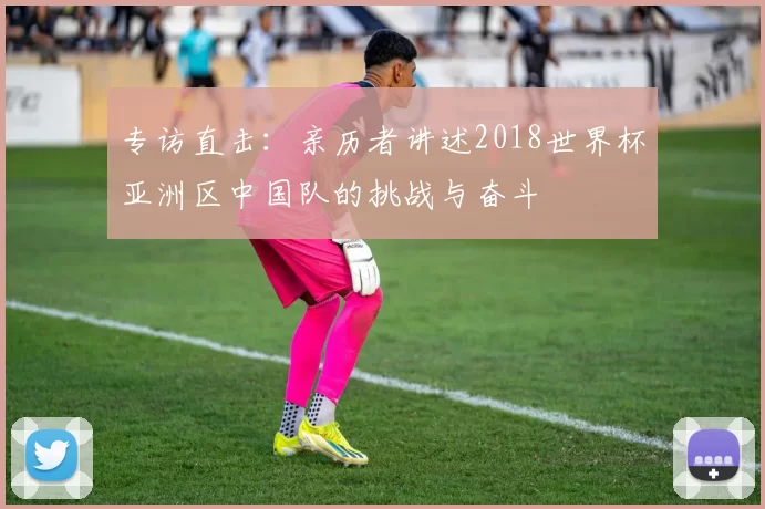 专访直击:亲历者讲述2018世界杯亚洲区中国队的挑战与奋斗