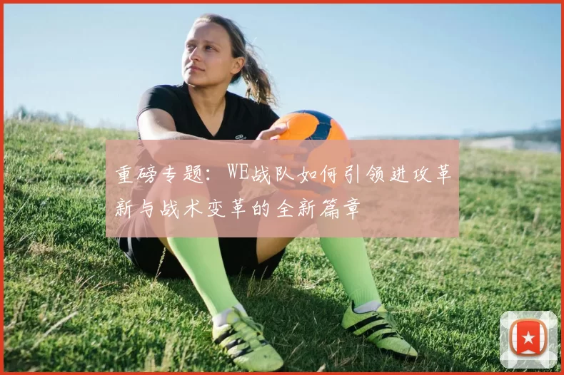重磅专题:WE战队如何引领进攻革新与战术变革的全新篇章