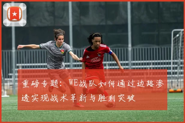 重磅专题：WE战队如何通过边路渗透实现战术革新与胜利突破