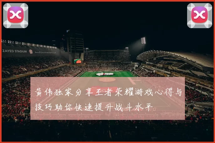 黄伟独家分享王者荣耀游戏心得与技巧助你快速提升战斗水平