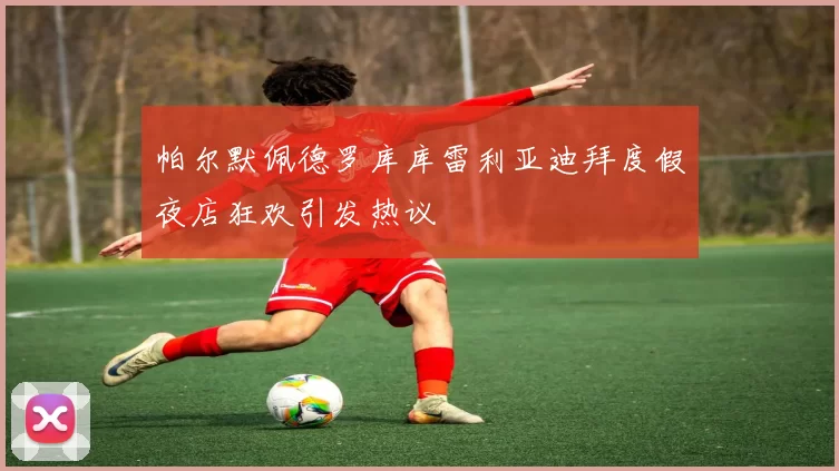 帕尔默佩德罗库库雷利亚迪拜度假夜店狂欢引发热议