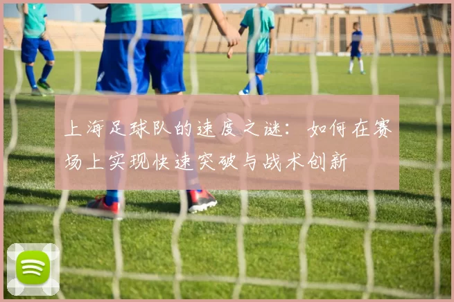 上海足球队的速度之谜:如何在赛场上实现快速突破与战术创新