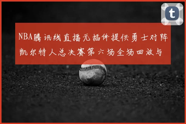 NBA腾讯线直播无插件提供勇士对阵凯尔特人总决赛第六场全场回放与数据统计