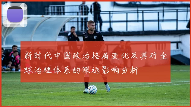 新时代中国政治格局变化及其对全球治理体系的深远影响分析