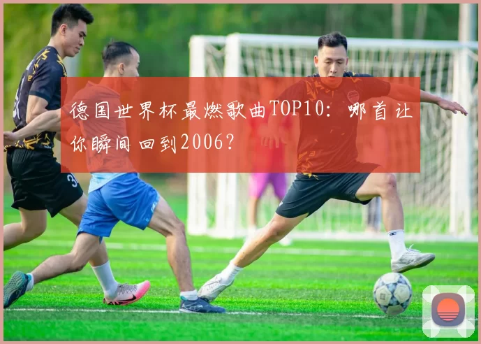德国世界杯最燃歌曲TOP10：哪首让你瞬间回到2006？